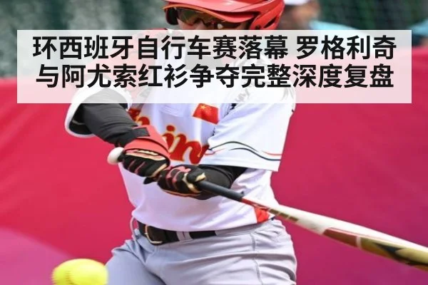 环西班牙自行车赛落幕 罗格利奇与阿尤索红衫争夺完整深度复盘